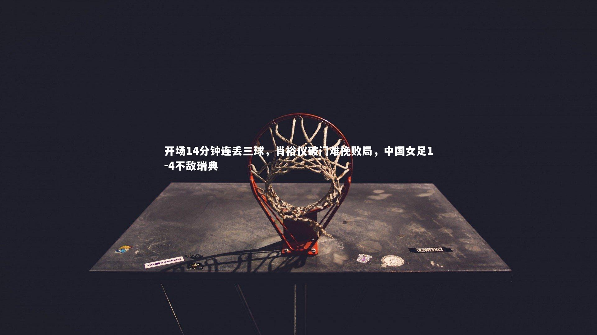 【球王会体育官网】开场14分钟连丢三球，肖裕仪破门难挽败局，中国女足1-4不敌瑞典