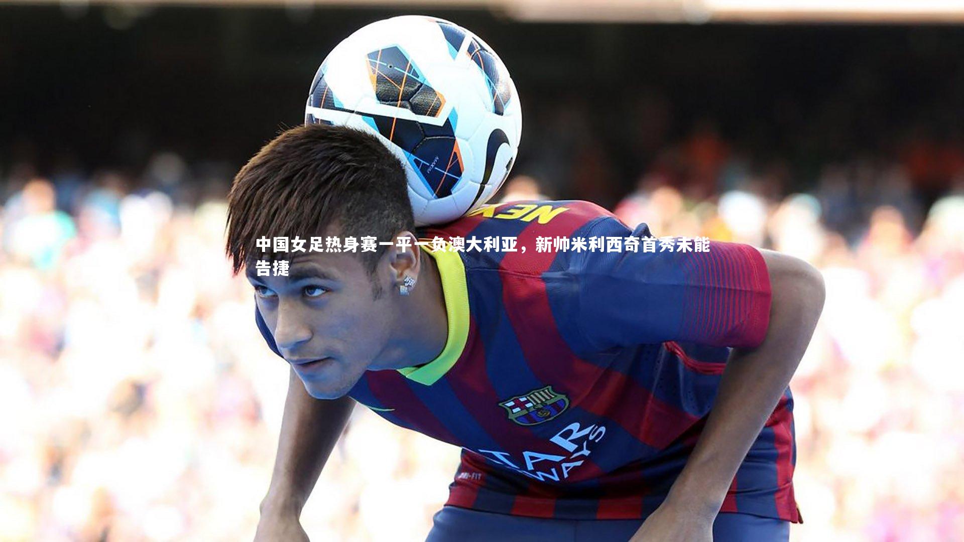 中国女足热身赛一平一负澳大利亚,新帅米利西奇首秀未能告捷