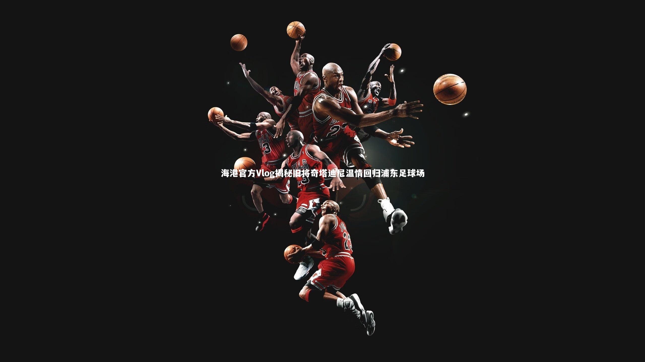 海港官方Vlog揭秘旧将奇塔迪尼温情回归浦东足球场